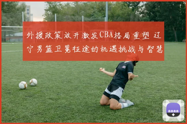 外援政策放开激发CBA格局重塑 辽宁男篮卫冕征途的机遇挑战与智慧博弈