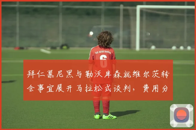 拜仁慕尼黑与勒沃库森就维尔茨转会事宜展开马拉松式谈判，费用分歧令局面胶着