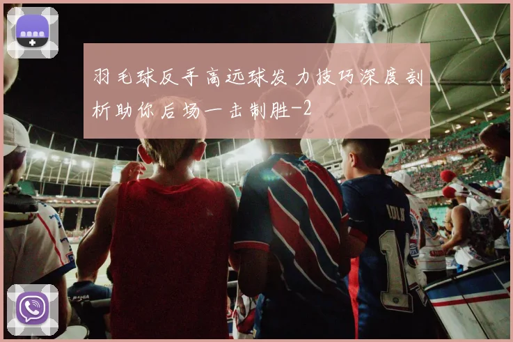羽毛球反手高远球发力技巧深度剖析助你后场一击制胜