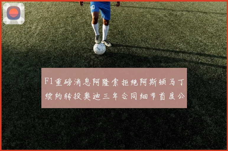 F1重磅消息阿隆索拒绝阿斯顿马丁续约转投奥迪三年合同细节首度公开