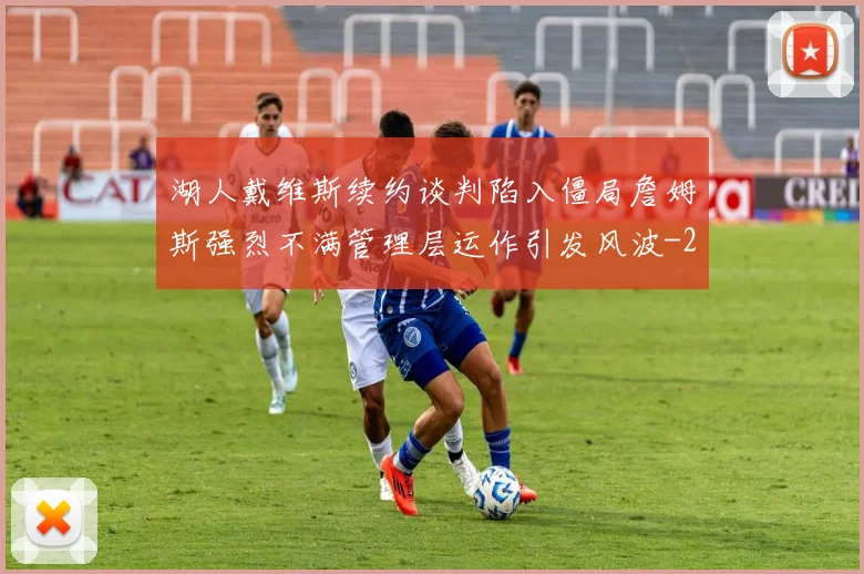 湖人戴维斯续约谈判陷入僵局詹姆斯强烈不满管理层运作引发风波