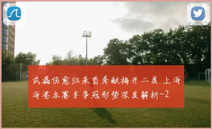 武磊伤愈归来首秀献梅开二度 上海海港本赛季争冠形势深度解析