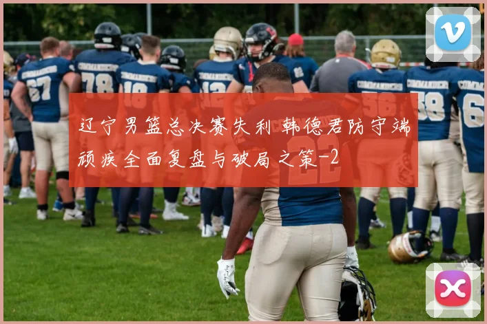 辽宁男篮总决赛失利 韩德君防守端顽疾全面复盘与破局之策