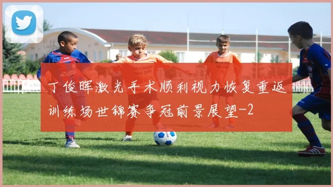 丁俊晖激光手术顺利视力恢复重返训练场世锦赛争冠前景展望