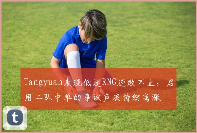 Tangyuan表现低迷RNG连败不止，启用二队中单的争议声浪持续高涨