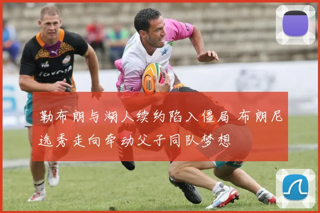勒布朗与湖人续约陷入僵局 布朗尼选秀走向牵动父子同队梦想