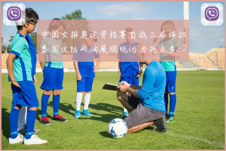 中国女排奥运资格赛首战三局横扫泰国攻防两端展现统治力亮点多