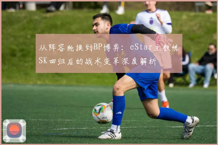 从阵容轮换到BP博弈：eStar主教练SK回归后的战术变革深度解析