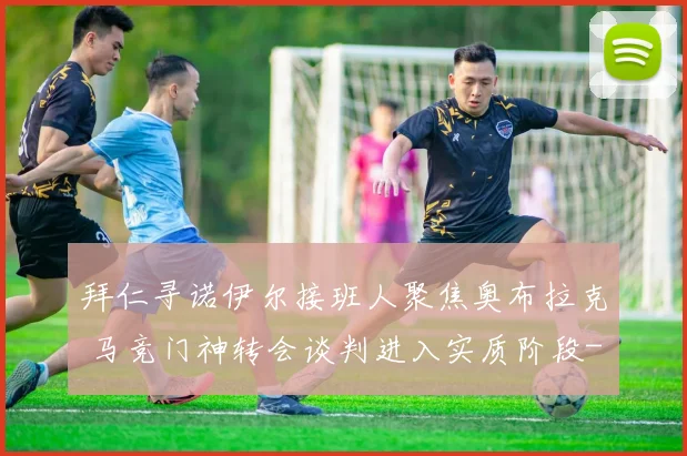 拜仁寻诺伊尔接班人聚焦奥布拉克 马竞门神转会谈判进入实质阶段