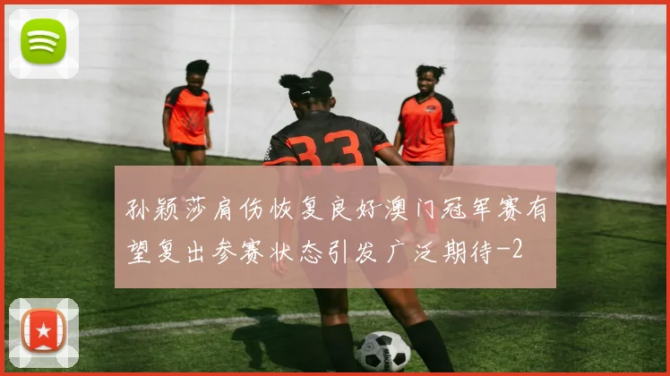 孙颖莎肩伤恢复良好澳门冠军赛有望复出参赛状态引发广泛期待