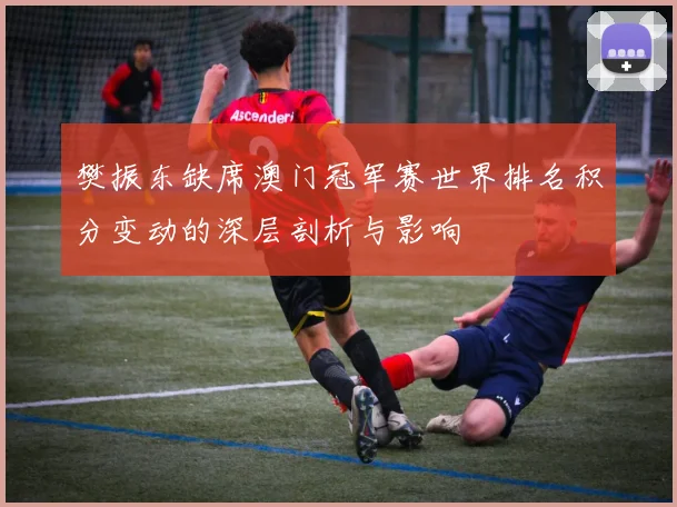 樊振东缺席澳门冠军赛世界排名积分变动的深层剖析与影响