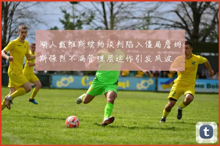 湖人戴维斯续约谈判陷入僵局詹姆斯强烈不满管理层运作引发风波
