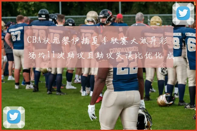 CBA状元黎伊扬夏季联赛大放异彩 场均11次助攻且助攻失误比优化 成为福建队后场绝对核心