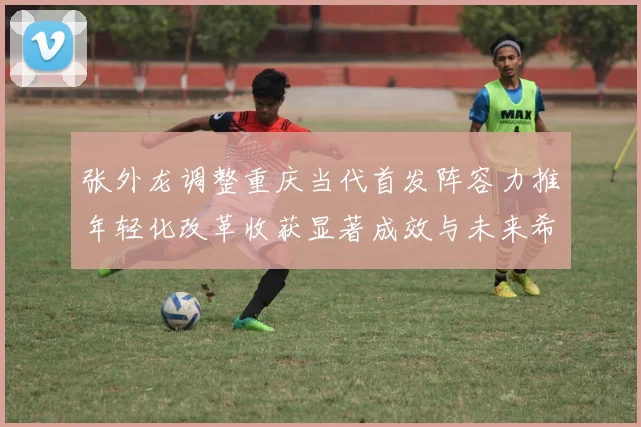 张外龙调整重庆当代首发阵容力推年轻化改革收获显著成效与未来希望