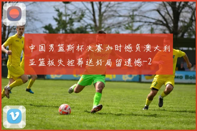 中国男篮斯杯决赛加时憾负澳大利亚篮板失控葬送好局留遗憾