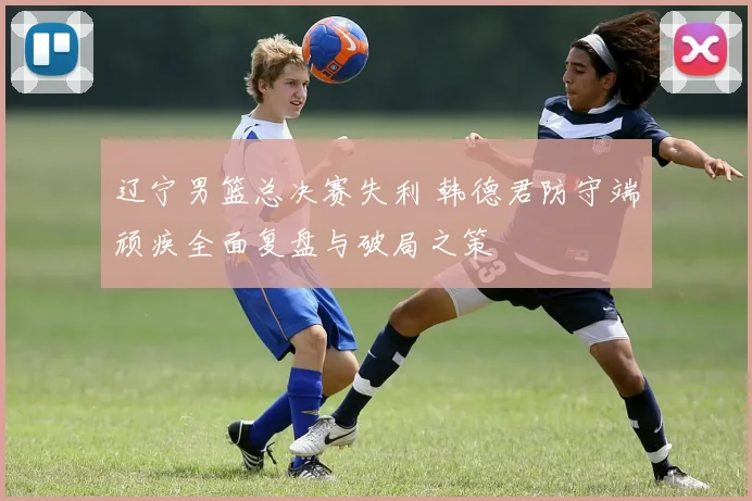 辽宁男篮总决赛失利 韩德君防守端顽疾全面复盘与破局之策