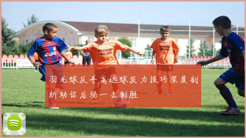羽毛球反手高远球发力技巧深度剖析助你后场一击制胜
