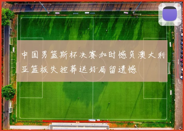 中国男篮斯杯决赛加时憾负澳大利亚篮板失控葬送好局留遗憾