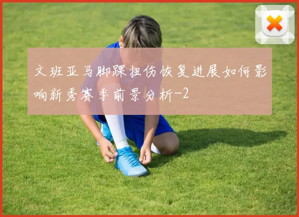 文班亚马脚踝扭伤恢复进展如何影响新秀赛季前景分析