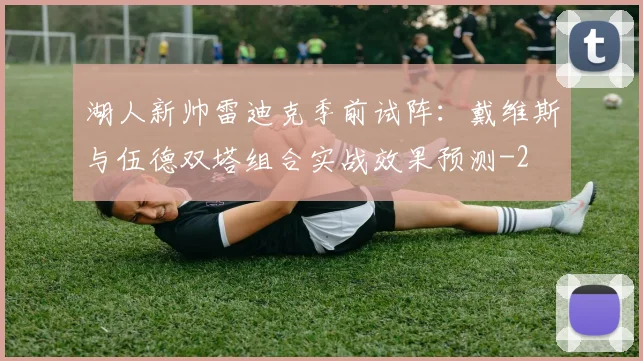 湖人新帅雷迪克季前试阵:戴维斯与伍德双塔组合实战效果预测
