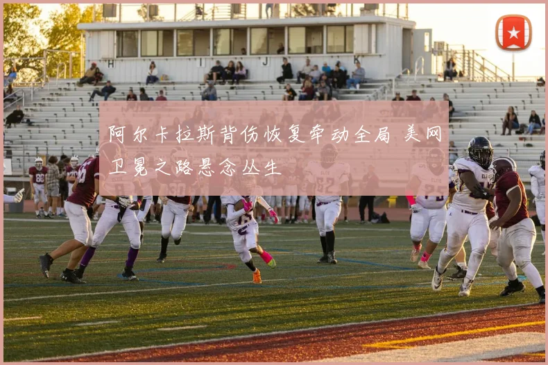 阿尔卡拉斯背伤恢复牵动全局 美网卫冕之路悬念丛生