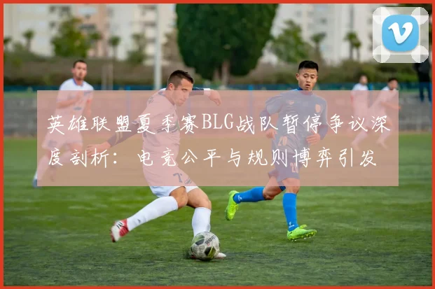 英雄联盟夏季赛BLG战队暂停争议深度剖析：电竞公平与规则博弈引发全网热议