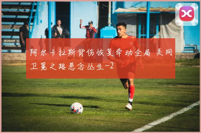 阿尔卡拉斯背伤恢复牵动全局 美网卫冕之路悬念丛生