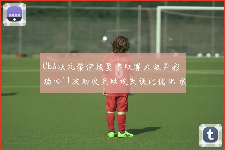 CBA状元黎伊扬夏季联赛大放异彩 场均11次助攻且助攻失误比优化 成为福建队后场绝对核心