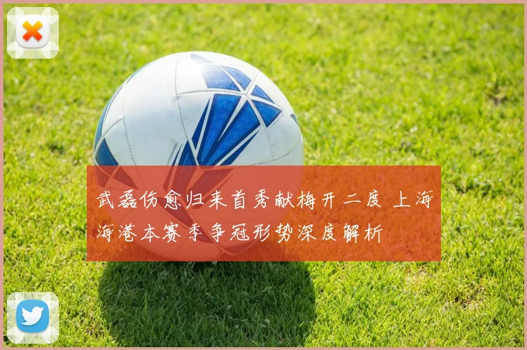 武磊伤愈归来首秀献梅开二度 上海海港本赛季争冠形势深度解析